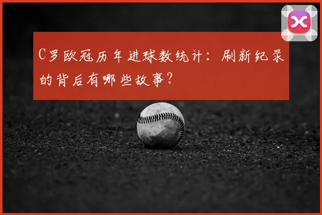 C罗欧冠历年进球数统计：刷新纪录的背后有哪些故事？