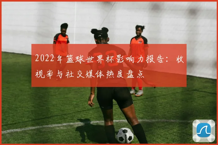 2022年篮球世界杯影响力报告：收视率与社交媒体热度盘点