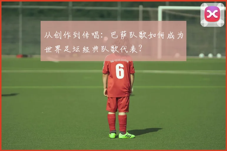 从创作到传唱：巴萨队歌如何成为世界足坛经典队歌代表？