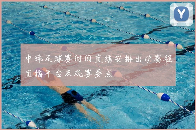 中韩足球赛时间直播安排出炉赛程直播平台及观赛要点
