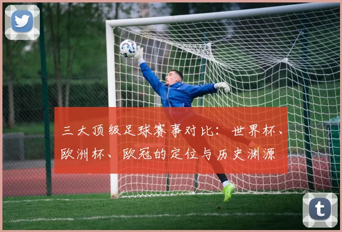 三大顶级足球赛事对比：世界杯、欧洲杯、欧冠的定位与历史渊源