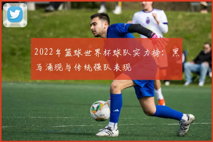 2022年篮球世界杯球队实力榜：黑马涌现与传统强队表现