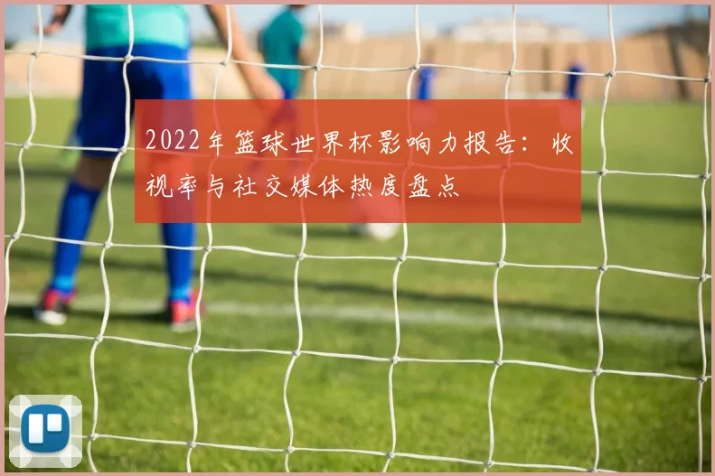 2022年篮球世界杯影响力报告：收视率与社交媒体热度盘点
