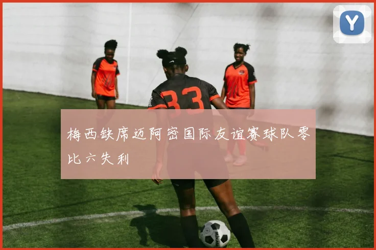 梅西缺席迈阿密国际友谊赛球队零比六失利